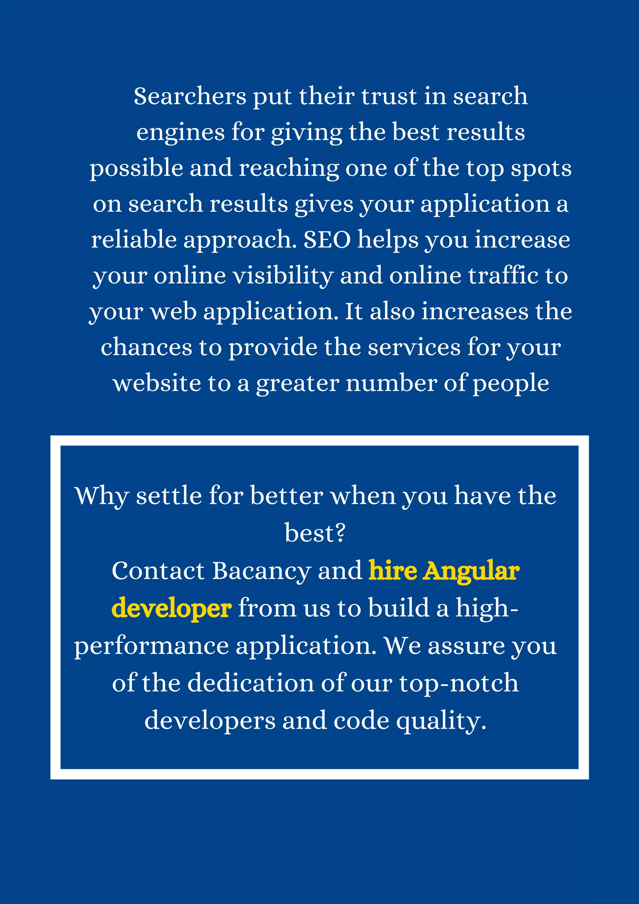 Searchers put their trust in search engines for giving the best results possible and reaching one of the top spots on search results gives your application a reliable approach. SEO helps you increase your online visibility and online traffic to your web application. It also increases the chances to provide the services for your website to a greater number of people Why settle for better when you have the best? Contact Bacancy and hire Angular developer from us to build a high- performance application. We assure you of the dedication of our top-notch developers and code quality. 