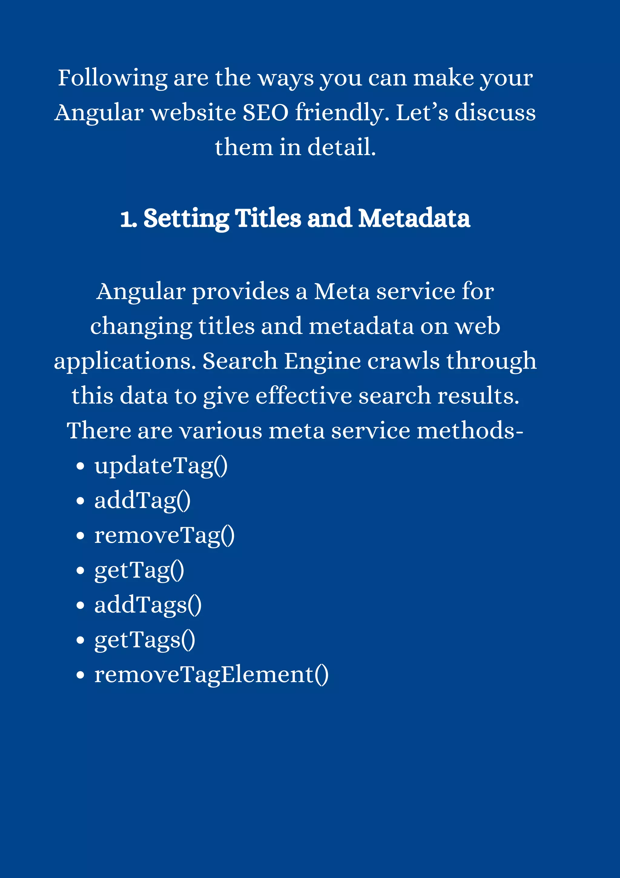 updateTag() addTag() removeTag() getTag() addTags() getTags() removeTagElement() Following are the ways you can make your Angular website SEO friendly. Let’s discuss them in detail. 1. Setting Titles and Metadata Angular provides a Meta service for changing titles and metadata on web applications. Search Engine crawls through this data to give effective search results. There are various meta service methods- 