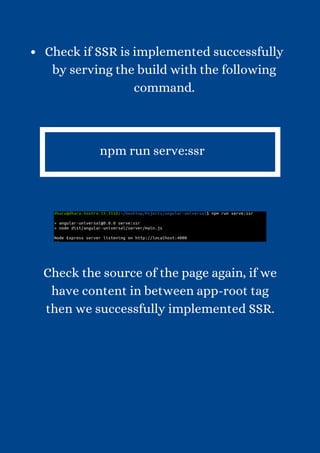 Check if SSR is implemented successfully
by serving the build with the following
command.


npm run serve:ssr


Check the source of the page again, if we
have content in between app-root tag
then we successfully implemented SSR.
 