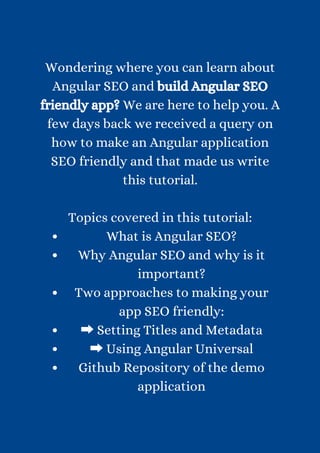 What is Angular SEO?
Why Angular SEO and why is it
important?
Two approaches to making your
app SEO friendly:
➡Setting Titles and Metadata
➡Using Angular Universal
Github Repository of the demo
application


Wondering where you can learn about
Angular SEO and build Angular SEO
friendly app? We are here to help you. A
few days back we received a query on
how to make an Angular application
SEO friendly and that made us write
this tutorial.


Topics covered in this tutorial:


 