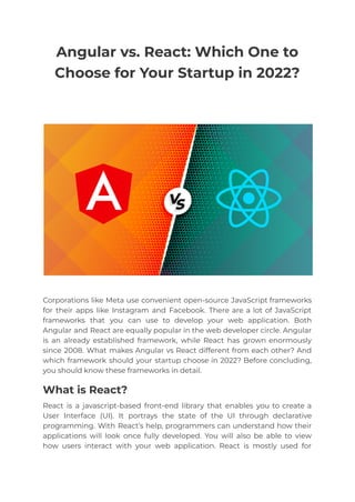 Angular vs. React: Which One to
Choose for Your Startup in 2022?
Corporations like Meta use convenient open-source JavaScript frameworks
for their apps like Instagram and Facebook. There are a lot of JavaScript
frameworks that you can use to develop your web application. Both
Angular and React are equally popular in the web developer circle. Angular
is an already established framework, while React has grown enormously
since 2008. What makes Angular vs React different from each other? And
which framework should your startup choose in 2022? Before concluding,
you should know these frameworks in detail.
What is React?
React is a javascript-based front-end library that enables you to create a
User Interface (UI). It portrays the state of the UI through declarative
programming. With React’s help, programmers can understand how their
applications will look once fully developed. You will also be able to view
how users interact with your web application. React is mostly used for
 