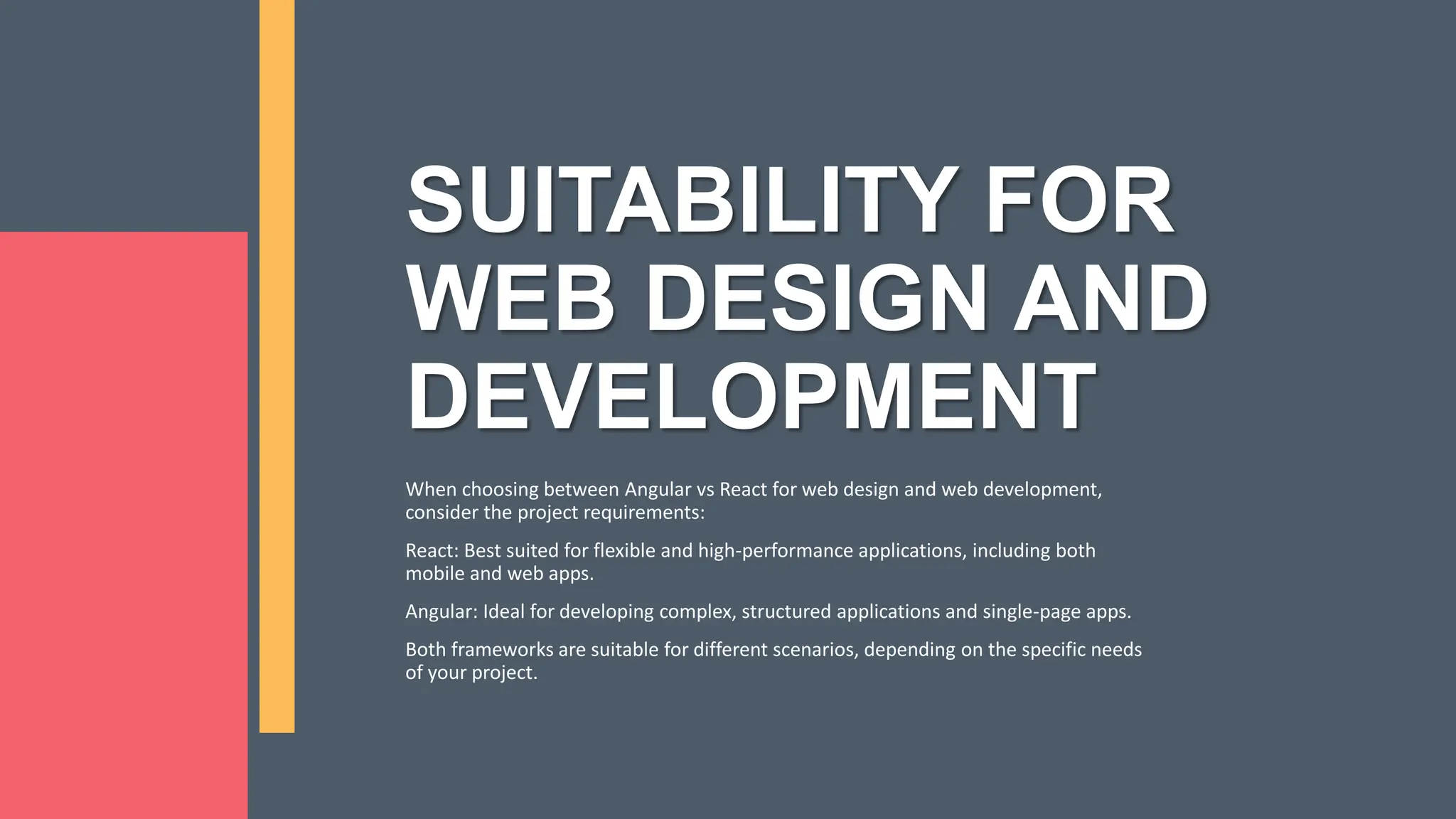 SUITABILITY FOR WEB DESIGN AND DEVELOPMENT When choosing between Angular vs React for web design and web development, consider the project requirements: React: Best suited for flexible and high-performance applications, including both mobile and web apps. Angular: Ideal for developing complex, structured applications and single-page apps. Both frameworks are suitable for different scenarios, depending on the specific needs of your project. 