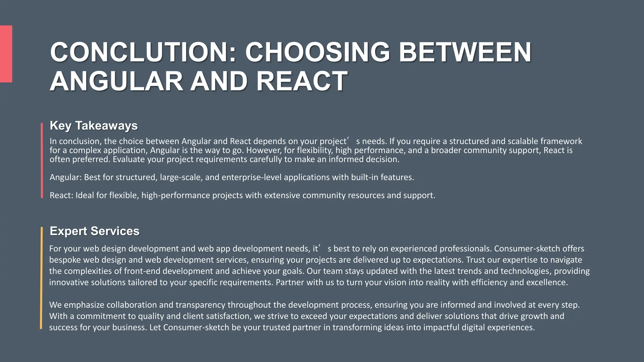 CONCLUTION: CHOOSING BETWEEN ANGULAR AND REACT Key Takeaways In conclusion, the choice between Angular and React depends on your project’s needs. If you require a structured and scalable framework for a complex application, Angular is the way to go. However, for flexibility, high performance, and a broader community support, React is often preferred. Evaluate your project requirements carefully to make an informed decision. Angular: Best for structured, large-scale, and enterprise-level applications with built-in features. React: Ideal for flexible, high-performance projects with extensive community resources and support. Expert Services For your web design development and web app development needs, it’s best to rely on experienced professionals. Consumer-sketch offers bespoke web design and web development services, ensuring your projects are delivered up to expectations. Trust our expertise to navigate the complexities of front-end development and achieve your goals. Our team stays updated with the latest trends and technologies, providing innovative solutions tailored to your specific requirements. Partner with us to turn your vision into reality with efficiency and excellence. We emphasize collaboration and transparency throughout the development process, ensuring you are informed and involved at every step. With a commitment to quality and client satisfaction, we strive to exceed your expectations and deliver solutions that drive growth and success for your business. Let Consumer-sketch be your trusted partner in transforming ideas into impactful digital experiences. 