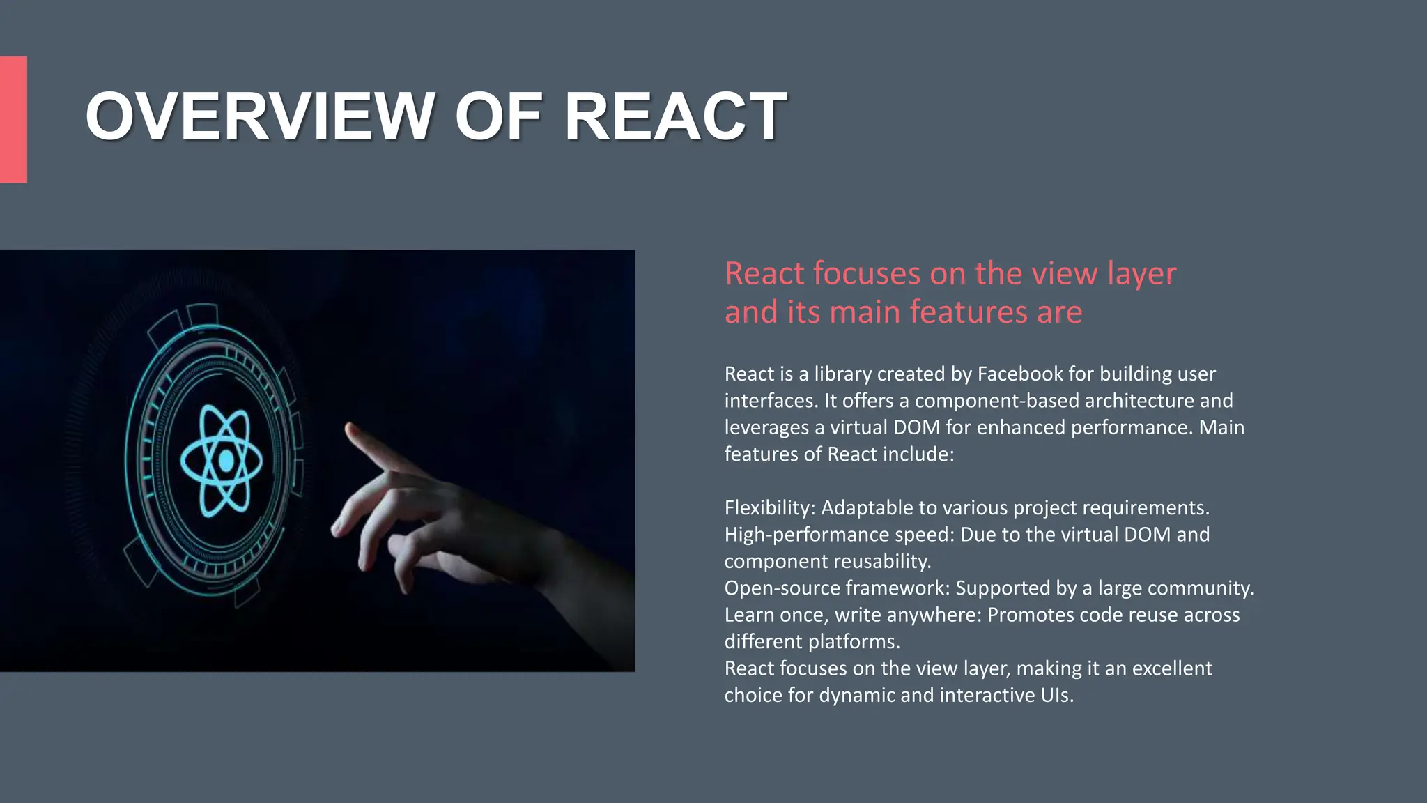 OVERVIEW OF REACT React is a library created by Facebook for building user interfaces. It offers a component-based architecture and leverages a virtual DOM for enhanced performance. Main features of React include: Flexibility: Adaptable to various project requirements. High-performance speed: Due to the virtual DOM and component reusability. Open-source framework: Supported by a large community. Learn once, write anywhere: Promotes code reuse across different platforms. React focuses on the view layer, making it an excellent choice for dynamic and interactive UIs. React focuses on the view layer and its main features are 