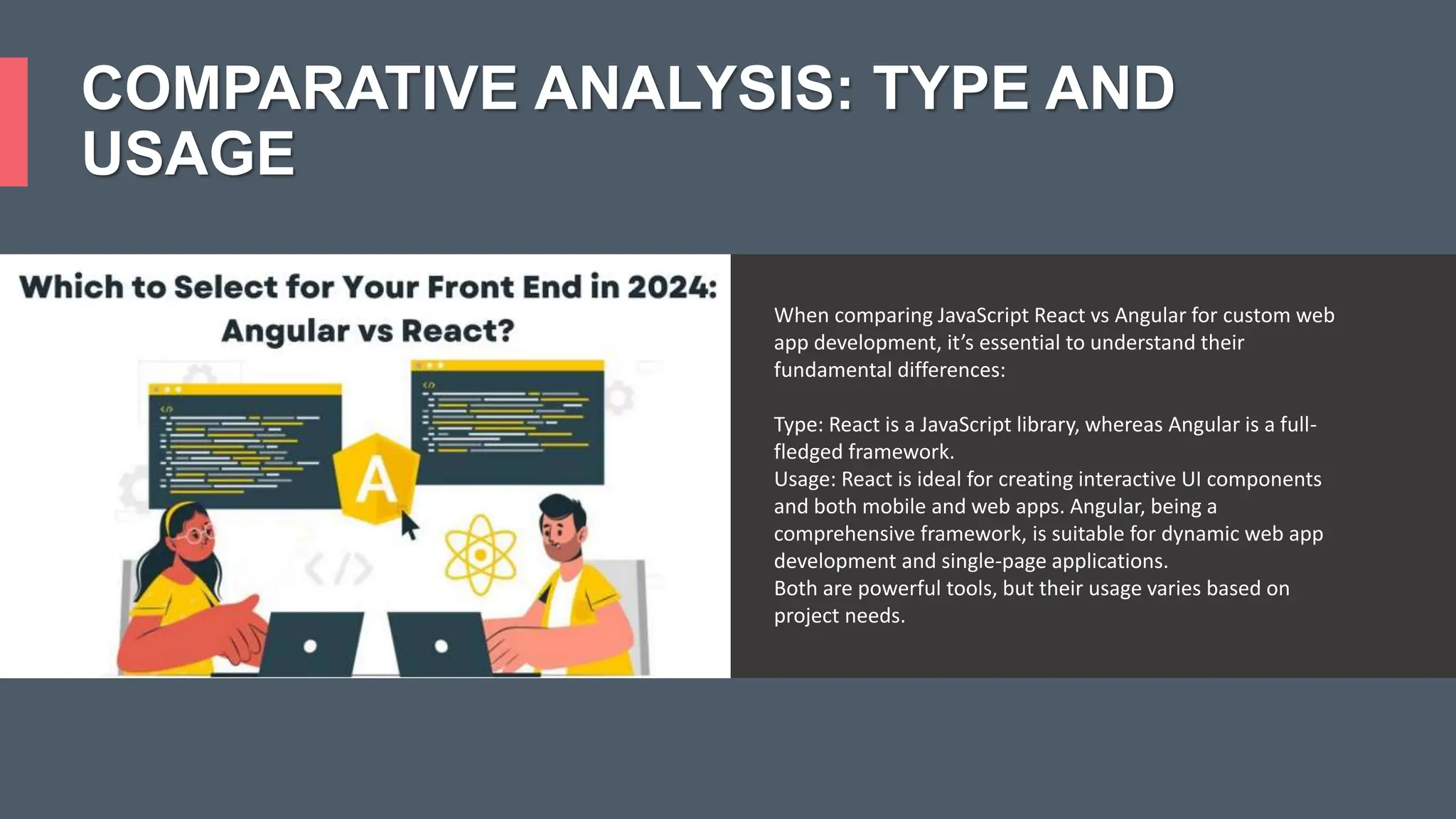COMPARATIVE ANALYSIS: TYPE AND USAGE When comparing JavaScript React vs Angular for custom web app development, it’s essential to understand their fundamental differences: Type: React is a JavaScript library, whereas Angular is a full- fledged framework. Usage: React is ideal for creating interactive UI components and both mobile and web apps. Angular, being a comprehensive framework, is suitable for dynamic web app development and single-page applications. Both are powerful tools, but their usage varies based on project needs. 
