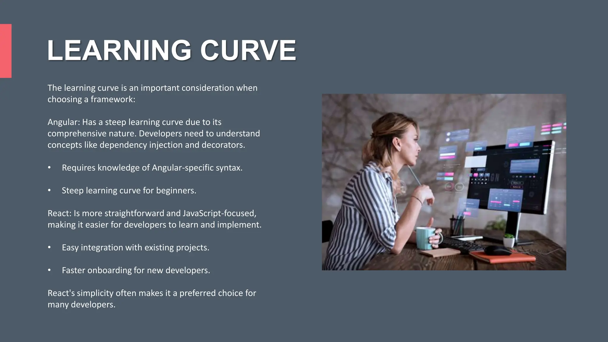 LEARNING CURVE The learning curve is an important consideration when choosing a framework: Angular: Has a steep learning curve due to its comprehensive nature. Developers need to understand concepts like dependency injection and decorators. • Requires knowledge of Angular-specific syntax. • Steep learning curve for beginners. React: Is more straightforward and JavaScript-focused, making it easier for developers to learn and implement. • Easy integration with existing projects. • Faster onboarding for new developers. React's simplicity often makes it a preferred choice for many developers. 