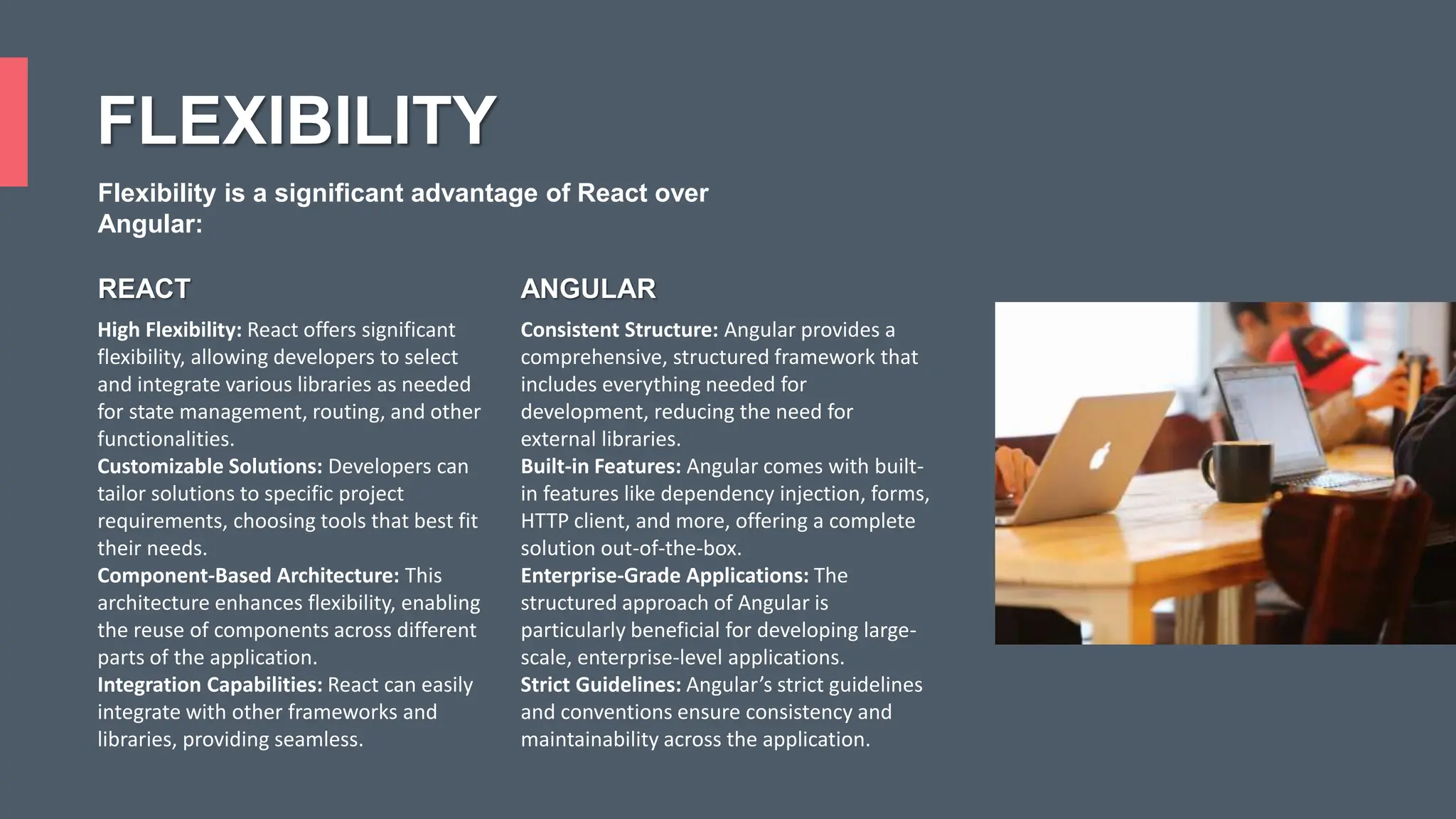 FLEXIBILITY High Flexibility: React offers significant flexibility, allowing developers to select and integrate various libraries as needed for state management, routing, and other functionalities. Customizable Solutions: Developers can tailor solutions to specific project requirements, choosing tools that best fit their needs. Component-Based Architecture: This architecture enhances flexibility, enabling the reuse of components across different parts of the application. Integration Capabilities: React can easily integrate with other frameworks and libraries, providing seamless. Consistent Structure: Angular provides a comprehensive, structured framework that includes everything needed for development, reducing the need for external libraries. Built-in Features: Angular comes with built- in features like dependency injection, forms, HTTP client, and more, offering a complete solution out-of-the-box. Enterprise-Grade Applications: The structured approach of Angular is particularly beneficial for developing large- scale, enterprise-level applications. Strict Guidelines: Angular’s strict guidelines and conventions ensure consistency and maintainability across the application. REACT ANGULAR Flexibility is a significant advantage of React over Angular: 