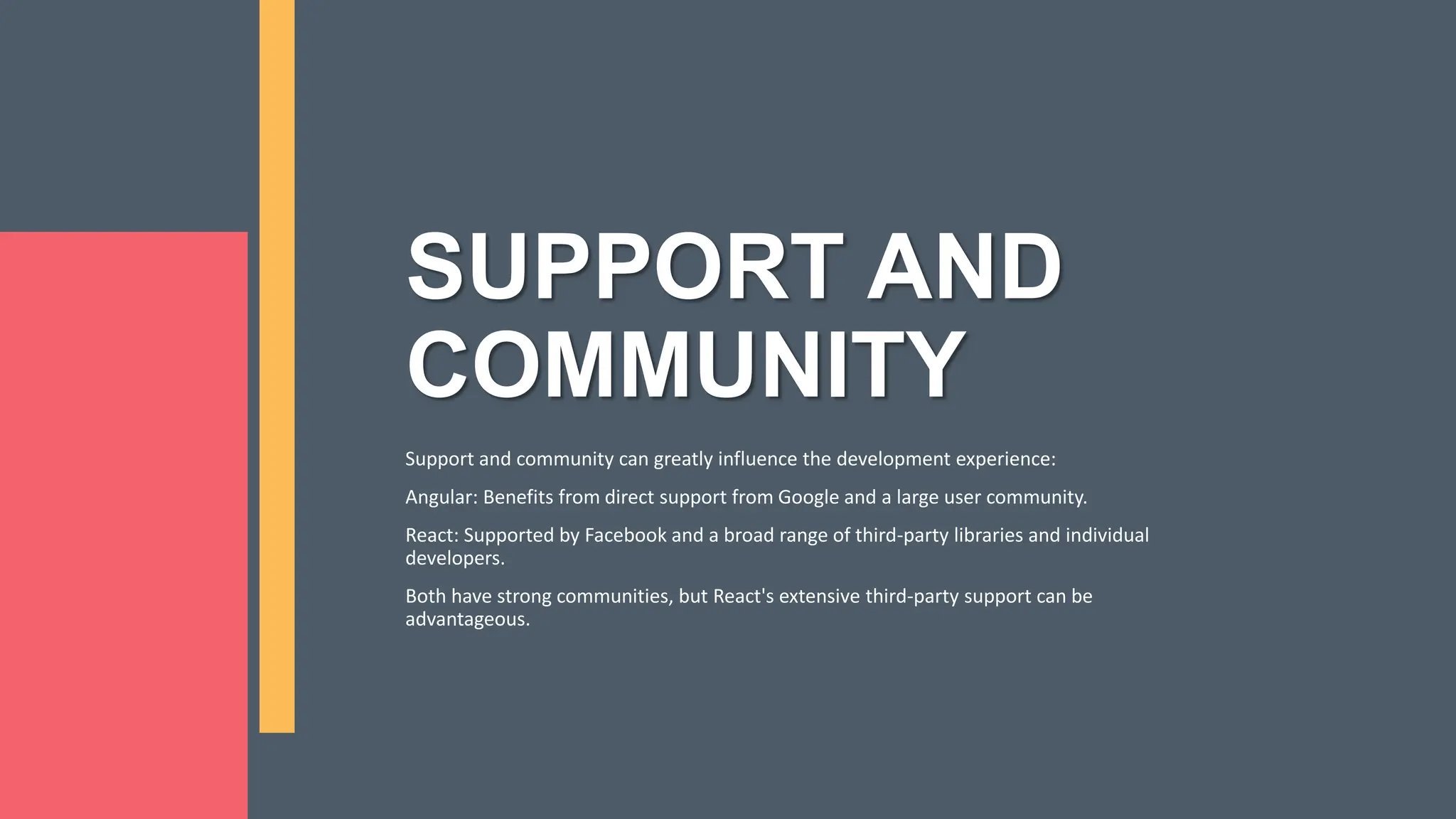 SUPPORT AND COMMUNITY Support and community can greatly influence the development experience: Angular: Benefits from direct support from Google and a large user community. React: Supported by Facebook and a broad range of third-party libraries and individual developers. Both have strong communities, but React's extensive third-party support can be advantageous. 