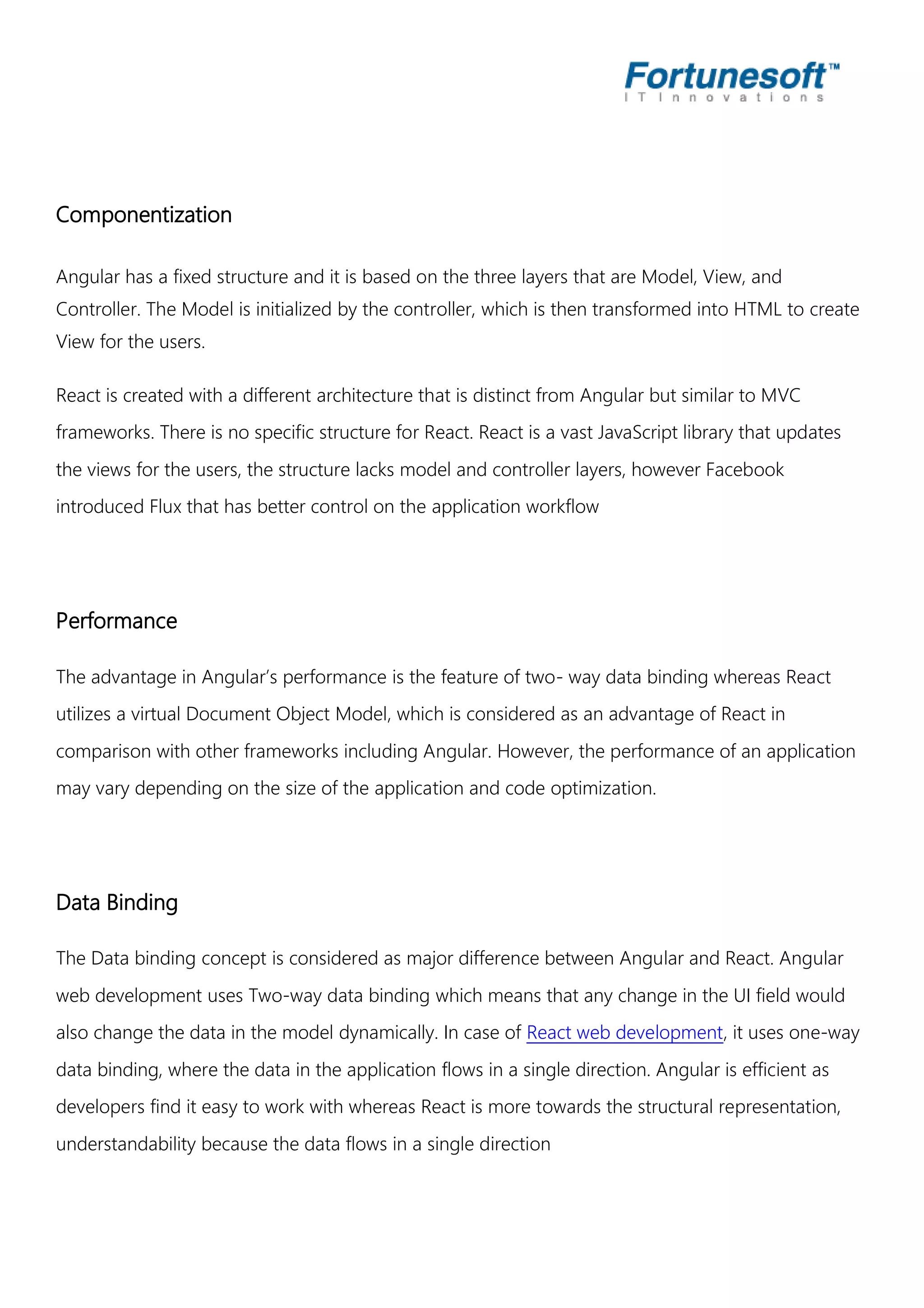 Componentization Angular has a fixed structure and it is based on the three layers that are Model, View, and Controller. The Model is initialized by the controller, which is then transformed into HTML to create View for the users. React is created with a different architecture that is distinct from Angular but similar to MVC frameworks. There is no specific structure for React. React is a vast JavaScript library that updates the views for the users, the structure lacks model and controller layers, however Facebook introduced Flux that has better control on the application workflow Performance The advantage in Angular’s performance is the feature of two- way data binding whereas React utilizes a virtual Document Object Model, which is considered as an advantage of React in comparison with other frameworks including Angular. However, the performance of an application may vary depending on the size of the application and code optimization. Data Binding The Data binding concept is considered as major difference between Angular and React. Angular web development uses Two-way data binding which means that any change in the UI field would also change the data in the model dynamically. In case of React web development, it uses one-way data binding, where the data in the application flows in a single direction. Angular is efficient as developers find it easy to work with whereas React is more towards the structural representation, understandability because the data flows in a single direction 