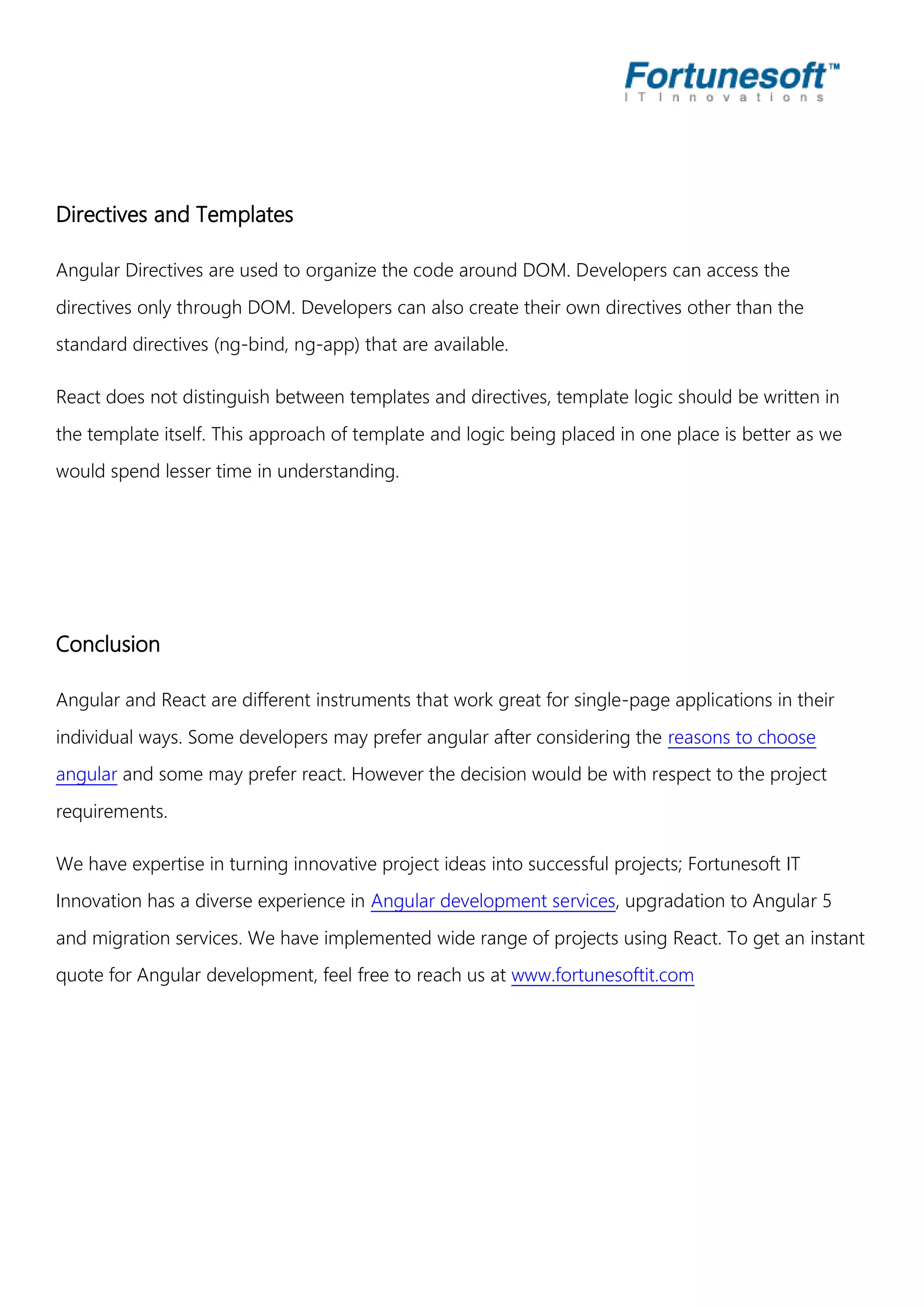 Directives and Templates Angular Directives are used to organize the code around DOM. Developers can access the directives only through DOM. Developers can also create their own directives other than the standard directives (ng-bind, ng-app) that are available. React does not distinguish between templates and directives, template logic should be written in the template itself. This approach of template and logic being placed in one place is better as we would spend lesser time in understanding. Conclusion Angular and React are different instruments that work great for single-page applications in their individual ways. Some developers may prefer angular after considering the reasons to choose angular and some may prefer react. However the decision would be with respect to the project requirements. We have expertise in turning innovative project ideas into successful projects; Fortunesoft IT Innovation has a diverse experience in Angular development services, upgradation to Angular 5 and migration services. We have implemented wide range of projects using React. To get an instant quote for Angular development, feel free to reach us at www.fortunesoftit.com 