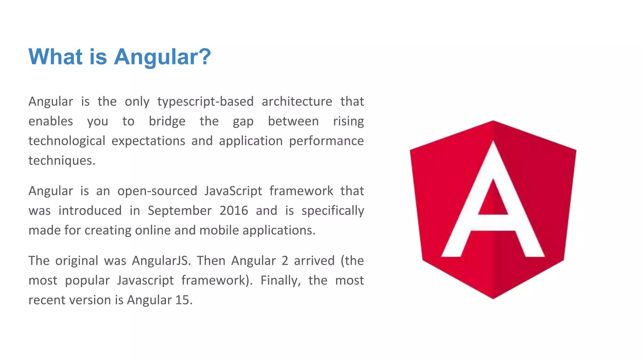 What is Angular?
Angular is the only typescript-based architecture that
enables you to bridge the gap between rising
technological expectations and application performance
techniques.
Angular is an open-sourced JavaScript framework that
was introduced in September 2016 and is specifically
made for creating online and mobile applications.
The original was AngularJS. Then Angular 2 arrived (the
most popular Javascript framework). Finally, the most
recent version is Angular 15.
 