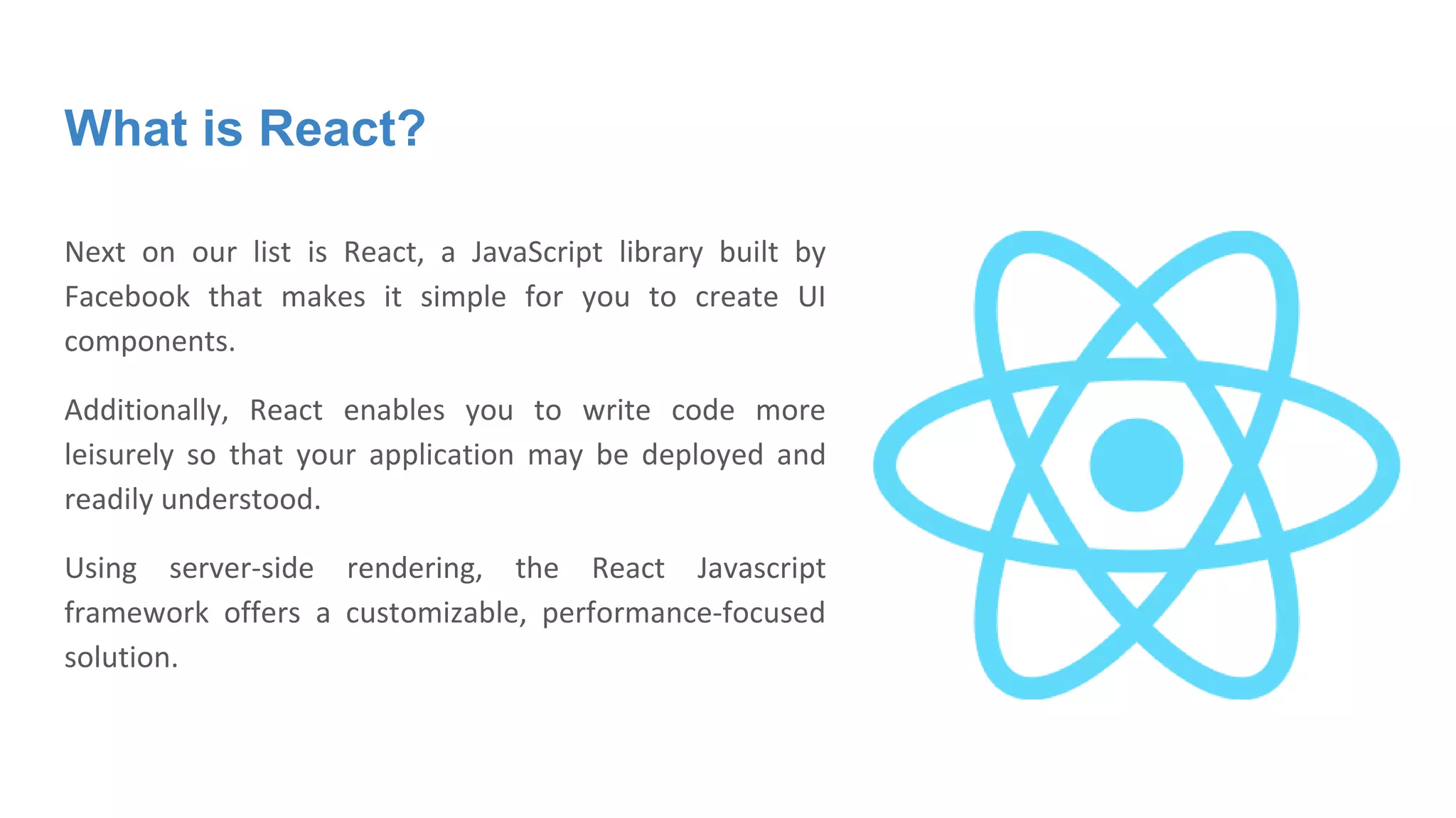 What is React?
Next on our list is React, a JavaScript library built by
Facebook that makes it simple for you to create UI
components.
Additionally, React enables you to write code more
leisurely so that your application may be deployed and
readily understood.
Using server-side rendering, the React Javascript
framework offers a customizable, performance-focused
solution.
 