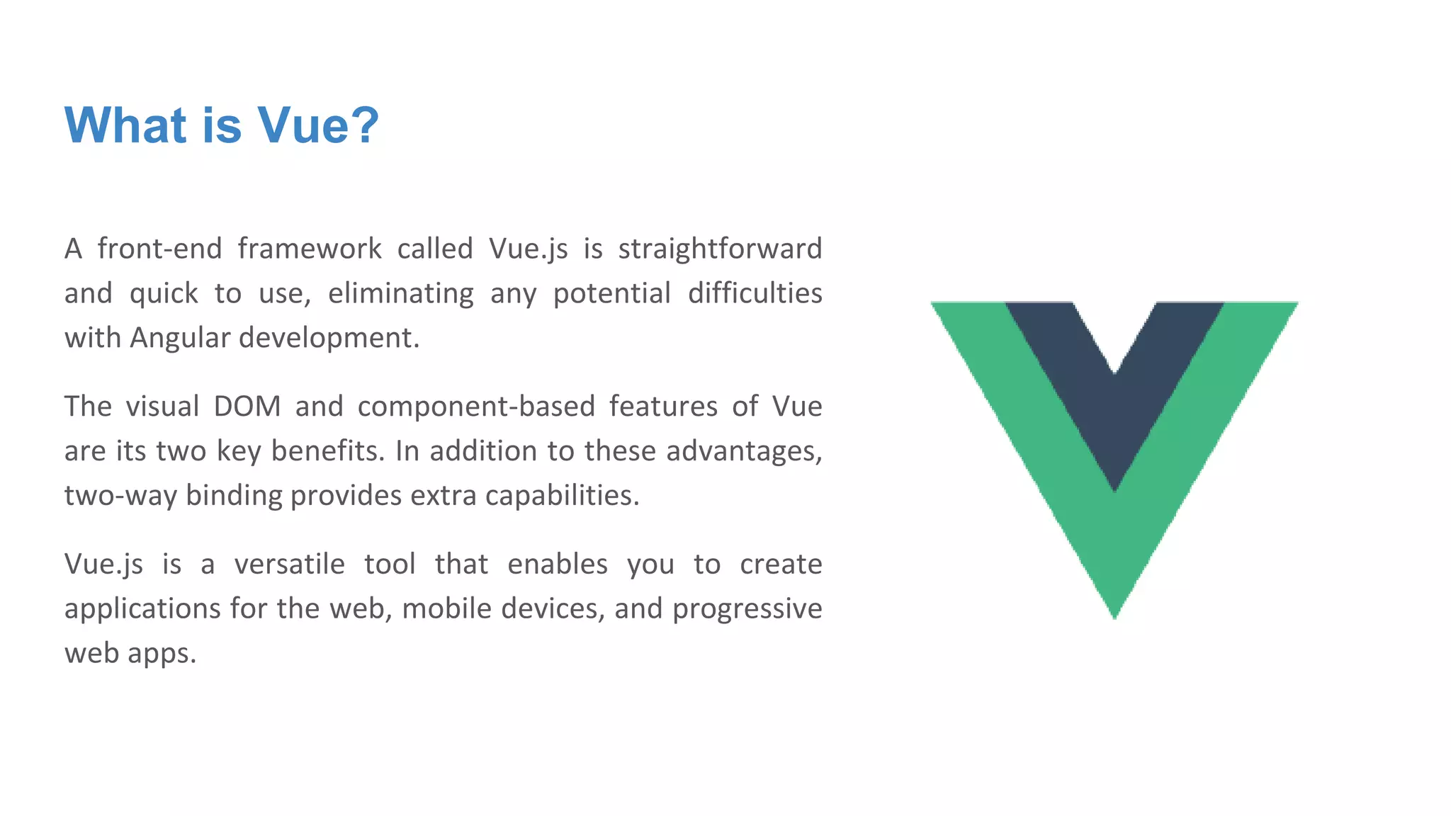 What is Vue?
A front-end framework called Vue.js is straightforward
and quick to use, eliminating any potential difficulties
with Angular development.
The visual DOM and component-based features of Vue
are its two key benefits. In addition to these advantages,
two-way binding provides extra capabilities.
Vue.js is a versatile tool that enables you to create
applications for the web, mobile devices, and progressive
web apps.
 