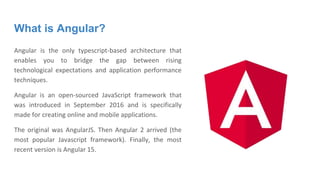 What is Angular?
Angular is the only typescript-based architecture that
enables you to bridge the gap between rising
technological expectations and application performance
techniques.
Angular is an open-sourced JavaScript framework that
was introduced in September 2016 and is specifically
made for creating online and mobile applications.
The original was AngularJS. Then Angular 2 arrived (the
most popular Javascript framework). Finally, the most
recent version is Angular 15.
 