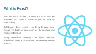 What is React?
Next on our list is React, a JavaScript library built by
Facebook that makes it simple for you to create UI
components.
Additionally, React enables you to write code more
leisurely so that your application may be deployed and
readily understood.
Using server-side rendering, the React Javascript
framework offers a customizable, performance-focused
solution.
 