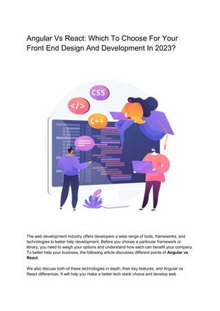 Angular Vs React: Which To Choose For Your
Front End Design And Development In 2023?
The web development industry offers developers a wide range of tools, frameworks, and
technologies to better help development. Before you choose a particular framework or
library, you need to weigh your options and understand how each can benefit your company.
To better help your business, the following article discusses different points of Angular vs
React.
We also discuss both of these technologies in depth, their key features, and Angular vs
React differences. It will help you make a better tech stack choice and develop web
 