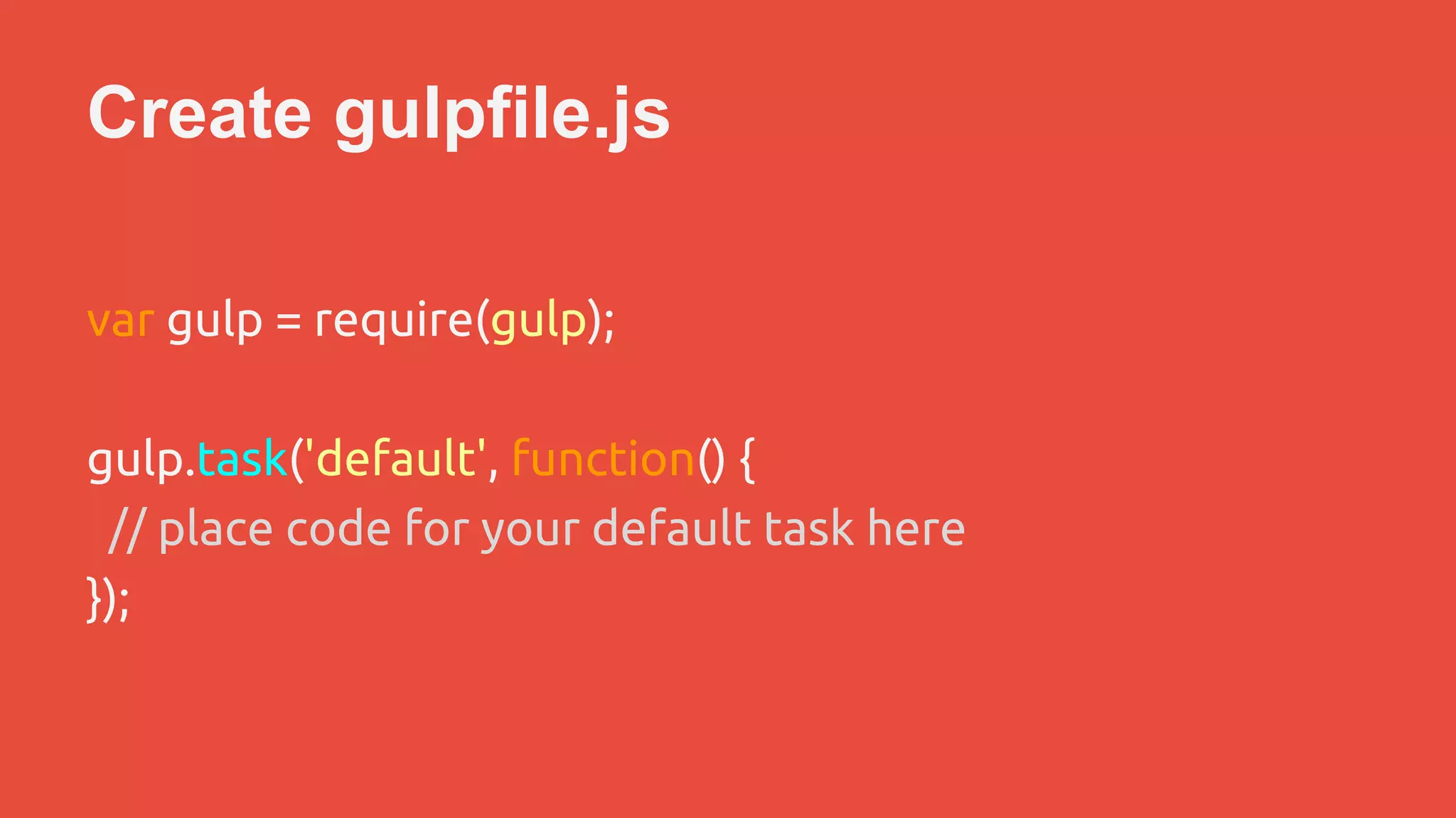 Create gulpfile.js 
var gulp = require(gulp); 
gulp.task('default', function() { 
// place code for your default task here 
}); 
 