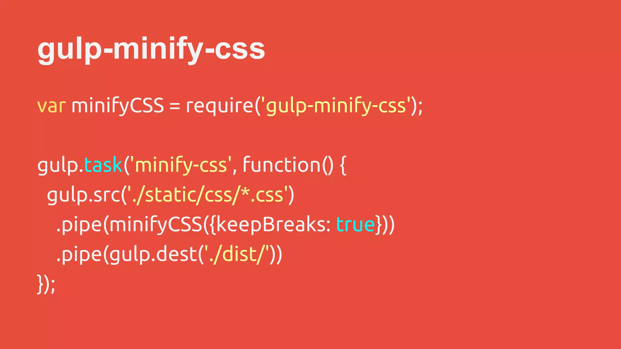 gulp-minify-css 
var minifyCSS = require('gulp-minify-css'); 
gulp.task('minify-css', function() { 
gulp.src('./static/css/*.css') 
.pipe(minifyCSS({keepBreaks: true})) 
.pipe(gulp.dest('./dist/')) 
}); 
 