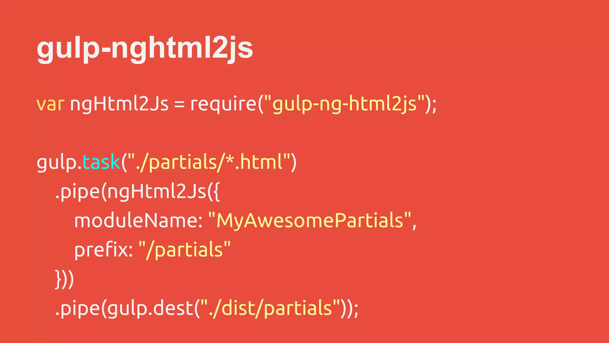 gulp-nghtml2js 
var ngHtml2Js = require("gulp-ng-html2js"); 
gulp.task("./partials/*.html") 
.pipe(ngHtml2Js({ 
moduleName: "MyAwesomePartials", 
prefix: "/partials" 
})) 
.pipe(gulp.dest("./dist/partials")); 
 
