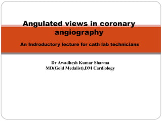 Angulated views in coronary
angiography
An Indroductory lecture for cath lab technicians
Dr Awadhesh Kumar Sharma
MD(Gold Medalist),DM Cardiology
 