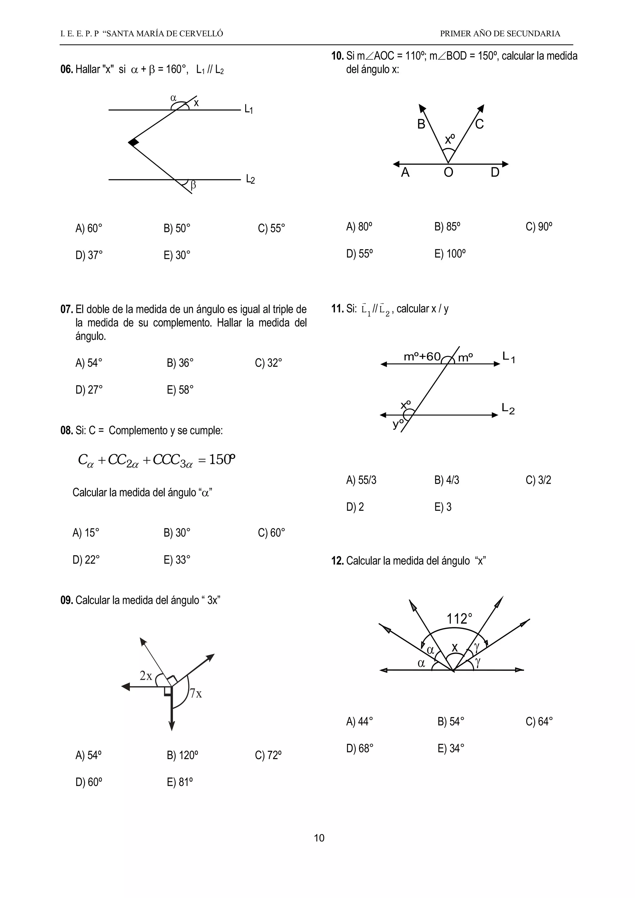 I. E. E. P. P “SANTA MARÍA DE CERVELLÓ                                                                   PRIMER AÑO DE SECUNDARIA

                                                                            10. Si m AOC = 110º; m BOD = 150º, calcular la medida
     06. Hallar "x" si   + = 160°, L1 // L2                                     del ángulo x:

                                        x
                                                   L1
                                                                                                       B                     C
                                                                                                               xº

                                                   L2                                             A            O                 D



        A) 60°                 B) 50°                   C) 55°                  A) 80º                      B) 85º                        C) 90º

        D) 37°                 E) 30°                                           D) 55º                      E) 100º


                                                                                            
     07. El doble de la medida de un ángulo es igual al triple de           11. Si:   L 1 // L 2 , calcular x / y
         la medida de su complemento. Hallar la medida del
         ángulo.
                                                                                                   mº+60                mº           L1
        A) 54°                 B) 36°                   C) 32°

        D) 27°                 E) 58°
                                                                                                  xº                                 L2
                                                                                               yº
     08. Si: C = Complemento y se cumple:

         C       CC2          CCC3          150º
                                                                                A) 55/3                     B) 4/3                        C) 3/2
        Calcular la medida del ángulo “ ”
                                                                                D) 2                        E) 3

        A) 15°                 B) 30°                   C) 60°

        D) 22°                 E) 33°                                       12. Calcular la medida del ángulo “x”


     09. Calcular la medida del ángulo “ 3x”
                                                                                                                112°
                                                                                                                    x
                                                                            X
3x                       2x                                 xº - 70º                  50º
                                     7x

                                                                                A) 44°                       B) 54°                       C) 64°

                                                                                D) 68°                       E) 34°
        A) 54º                 B) 120º                  C) 72º

        D) 60º                 E) 81º



                                                                       10
 
