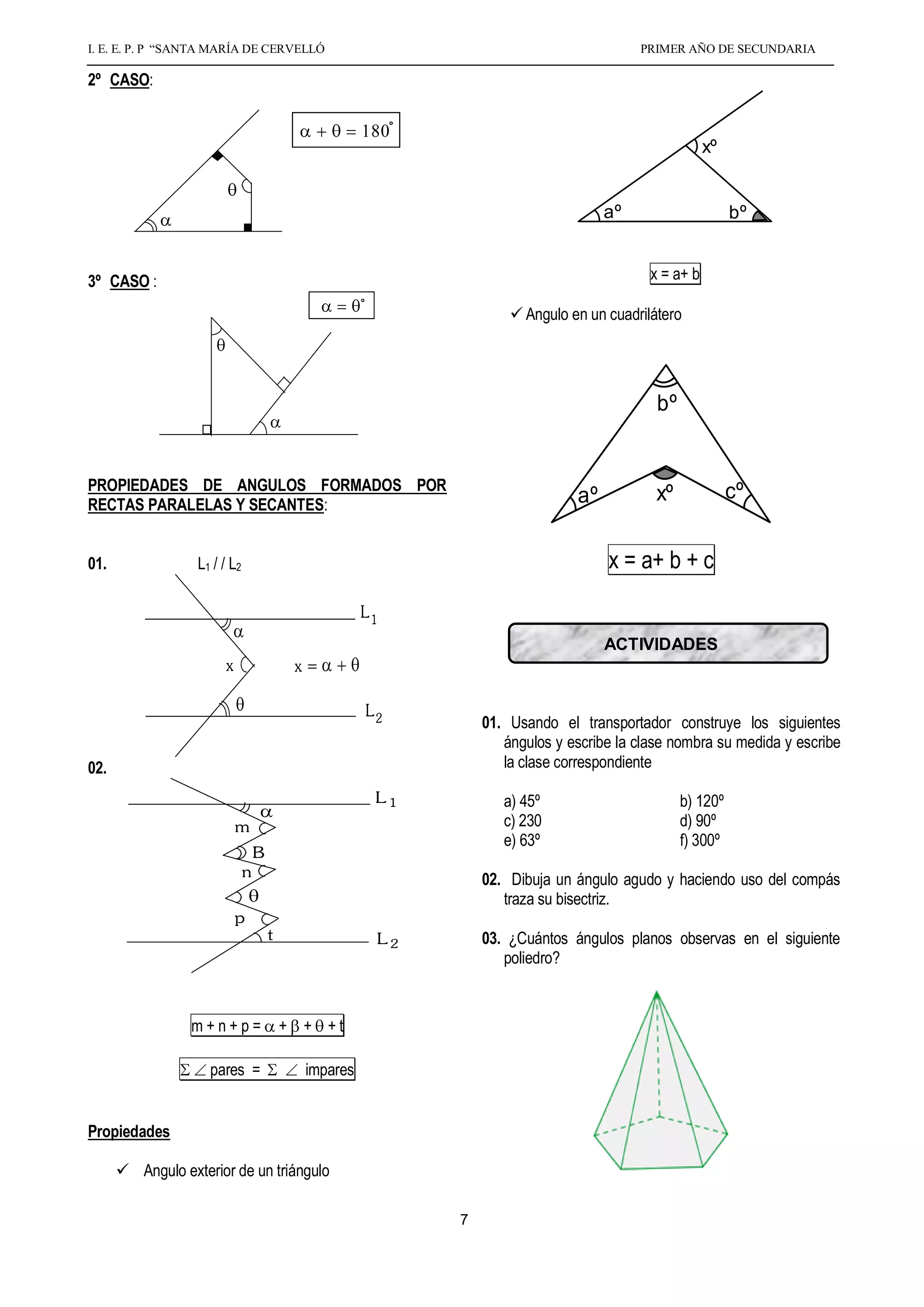 I. E. E. P. P “SANTA MARÍA DE CERVELLÓ                                                  PRIMER AÑO DE SECUNDARIA

2º CASO:


                                                                                                     xº


                                                                                   aº                     bº


3º CASO :                                                                                 x = a+ b

                                                                     Angulo en un cuadrilátero




                                                                                           bº


PROPIEDADES DE ANGULOS FORMADOS POR                                                                       cº
RECTAS PARALELAS Y SECANTES:                                                  aº           xº


01.               L1 / / L2                                                        x = a+ b + c
                                                      L1
                                                                                   ACTIVIDADES
                       x                   x=

                                                      L2
                                                                01. Usando el transportador construye los siguientes
                                                                   ángulos y escribe la clase nombra su medida y escribe
02.                                                                la clase correspondiente

                                                       L1          a) 45º                       b) 120º
                           m                                       c) 230                       d) 90º
                                                                   e) 63º                       f) 300º
                                  B
                              n                                 02. Dibuja un ángulo agudo y haciendo uso del compás
                                                                   traza su bisectriz.
                           p
                                      t                L2       03. ¿Cuántos ángulos planos observas en el siguiente
                                                                   poliedro?


                 m+n+p=                   + + +t

                    pares =                 impares


Propiedades

       Angulo exterior de un triángulo

                                                            7
 