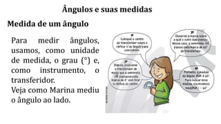 Ângulos e suas medidas
Medida de um ângulo
Para medir ângulos,
usamos, como unidade
de medida, o grau (°) e,
como instrumento, o
transferidor.
Veja como Marina mediu
o ângulo ao lado.
 