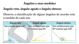 Ângulos e suas medidas
Ângulo reto, ângulo agudo e ângulo obtuso:
Observe a classificação de alguns ângulos de acordo com
a medida de cada um.
 