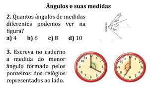 Ângulos e suas medidas
2. Quantos ângulos de medidas
diferentes podemos ver na
figura?
a) 4 b) 6 c) 8 d) 10
3. Escreva no caderno
a medida do menor
ângulo formado pelos
ponteiros dos relógios
representados ao lado.
 