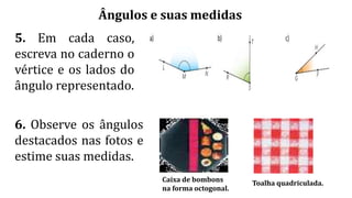 Ângulos e suas medidas
5. Em cada caso,
escreva no caderno o
vértice e os lados do
ângulo representado.
6. Observe os ângulos
destacados nas fotos e
estime suas medidas.
Toalha quadriculada.
Caixa de bombons
na forma octogonal.
 