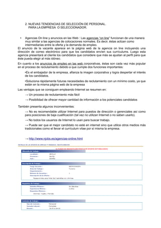 2. NUEVAS TENDENCIAS DE SELECCIÓN DE PERSONAL.
        PARA LA EMPRESA O SELECCIONADOR.


 •    Agencias On line y anuncios en las Web : Las agencias “on line” funcionan de una manera
      muy similar a las agencias de colocaciones normales. Es decir, éstas actúan como
      intermediarias entre la oferta y la demanda de empleo.
El anuncio de la vacante aparece en la página web de la agencia on line incluyendo una
dirección de correo electrónico para que los candidatos envíen sus currículums. Luego esta
agencia presentará al cliente los candidatos que considere que más se ajustan al perfil para que
éste pueda elegir al más idóneo.
En cuanto a los anuncios de empleo en las web corporativas, éstas son cada vez más popular
en el proceso de reclutamiento debido a que cumple dos funciones importantes:
     •Es el embajador de la empresa, afianza la imagen corporativa y logra despertar el interés
     de los candidatos.
     •Soluciona rápidamente futuras necesidades de reclutamiento con un mínimo costo, ya que
     están en la misma página web de la empresa
Las ventajas que se consiguen empleando Internet se resumen en:
     → Un proceso de reclutamiento más fácil
     → Posibilidad de ofrecer mayor cantidad de información a los potenciales candidatos

También presenta algunos inconvenientes:
     → No es recomendable utilizar Internet para puestos de dirección o gerenciales así como
     para posiciones de baja cualificación (tal vez no utilizan Internet o no saben usarlo).
     → No todos los usuarios de Internet lo usan para buscar trabajo.
     → Puede ser que el mejor candidato no esté en internet sino que utilice otros medios más
     tradicionales como el llevar el currículum vitae por sí misma la empresa.


     → http://www.njobs.es/agencias-online.html
 