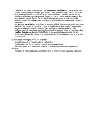 •   Pruebas de idoneidad y psicológicas : Las pruebas de idoneidad son instrumentos para
    evaluar la compatibilidad entre los aspirantes y los requerimientos del puesto. La validez
    de una prueba de inteligencia significa que las puntuaciones obtenidas mantienen una
    relación significativa con el desempeño de una función o con otro aspecto relevante. Las
    pruebas deben ser confiables. Por confiabilidad se entiende que la prueba tenga la
    característica de que cada vez que se aplique al mismo individuo, se obtendrán similares
    resultados.
    Las pruebas psicológicas se enfocan en la personalidad. Se encuentran entre las menos
    confiables. Su validez es discutible, porque la relación entre personalidad y desempeño
    con frecuencia es muy vaga y subjetiva. Las pruebas de conocimiento son más
    confiables, porque determinan información o conocimientos que posee el examinado. Las
    pruebas de desempeño miden la habilidad de los candidatos para ejecutar ciertas
    funciones del puesto. La validez de la prueba depende de que el puesto incluya la función
    desempeñada.

La evaluación psicológica puede ser utilizada :
• Selección (ingreso e incorporación de postulantes).
• Re-ubicación, cuando se desea aprovechar recursos existentes.
• Desarrollo, tanto en la promoción, como en la evaluación del potencial del personal
existente.
• Detección de necesidades de capacitación, ante la emergencia de proyectos especiales.
 