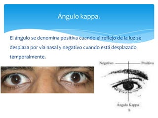 El ángulo se denomina positiva cuando el reflejo de la luz se
desplaza por vía nasal y negativo cuando está desplazado
temporalmente.
Ángulo kappa.
 