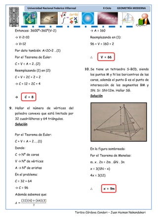 Universidad Nacional Federico Villarreal

X Ciclo

GEOMETRÍA MODERNA

Entonces: 3600º=360º(V-2)

→ A = 160

→ V-2=10

Reemplazando en (1):

→ V=12

96 + V = 160 + 2

Por dato también: A=2C+2 …(1)
Por el Teorema de Euler:

∴

V = 66

C + V = A + 2…(2)
Reemplazando (1) en (2):
C + V = 2C + 2 + 2
→ C + 12 = 2C + 4

10. Se tiene un tetraedro S-BCD, siendo
los puntos M y N los baricentros de las
caras, además el punto G es el punto de
intersección de los segmentos BM y
SN. Si: SN=12m. Hallar SG.

→

C = 8

Solución

9. Hallar el número de vértices del
poliedro convexo que está limitado por
32 cuadriláteros y 64 triángulos.
Solución
Por el Teorema de Euler:
C + V = A + 2……(1)
Donde:

En la figura sombreada:

C → Nº de caras

Por el Teorema de Menelao:

V → Nº de vértices

m. x . 2n = 2m . GN . 3n

A → Nº de aristas

x = 3(SN – x)

En el problema:

4x = 3(12)

C = 32 + 64
→ C = 96

∴

x = 9m

Además sabemos que:

Toribio Córdova Condori – Juan Huiman Nakandakari

 