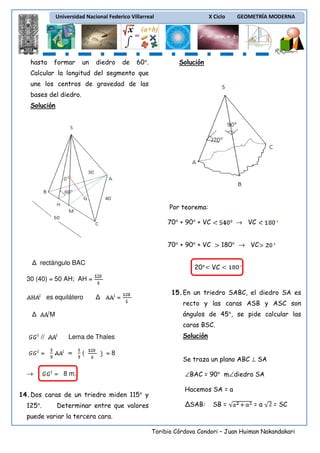 Universidad Nacional Federico Villarreal

hasta

formar

un

diedro

de

60°.

X Ciclo

GEOMETRÍA MODERNA

Solución

Calcular la longitud del segmento que
une los centros de gravedad de las
bases del diedro.
Solución

Por teorema:
70° + 90° + VC

→ VC

70° + 90° + VC
rectángulo BAC

20°

180° → VC
VC

30 (40) = 50 AH; AH =
es equilátero

=

15. En un triedro SABC, el diedro SA es
recto y las caras ASB y ASC son
ángulos de 45°, se pide calcular las

M

caras BSC.
//

Lema de Thales

=
→

(

=8

= 8 m.

14. Dos caras de un triedro miden 115° y
125°.

Determinar entre que valores

Solución

Se traza un plano ABC ⊥ SA
∠BAC = 90° m∠diedro SA
Hacemos SA = a
ΔSAB:

SB =

=a

= SC

puede variar la tercera cara.
Toribio Córdova Condori – Juan Huiman Nakandakari

 
