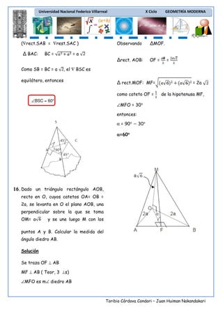 Universidad Nacional Federico Villarreal

(∇rect.SAB = ∇rest.SAC )

X Ciclo

GEOMETRÍA MODERNA

BC =

Como SB = BC = a

ΔMOF.

Δrect. AOB:

Δ BAC:

Observando

OF =

=a
=

, el ∇ BSC es

equilátero, entonces

Δ rect.MOF: MF=
como cateto OF =

∠BSC = 60°

= 2a
de la hipotenusa MF,

∠MFO = 30°
entonces:
α = 90°

30°

α=60°
°

16. Dado un triángulo rectángulo AOB,
recto en O, cuyos catetos OA= OB =
2a, se levanta en O el plano AOB, una
perpendicular sobre la que se toma
OM= a

y se une luego M con los

puntos A y B. Calcular la medida del
ángulo diedro AB.
Solución
Se traza OF ⊥ AB
MF ⊥ AB ( Teor, 3 ⊥s)
∠MFO es m∠ diedro AB

Toribio Córdova Condori – Juan Huiman Nakandakari

 