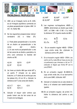 Universidad Nacional Federico Villarreal

X Ciclo

GEOMETRÍA MODERNA

PROBLEMAS PROPUESTOS
A) 149º
1. ABC, es un triangulo recto en B. ACD,
es un triangulo equilátero contenido en
un plano perpendicular al plano ABC. Si

B) 169º

B) D) 99º

C) 179º

E) 189º

5. Las regiones rectangulares ABCD y
ABMN, determinan un diedro que mide

AC = 8, Hallar BD.

120º, si 2 BM = AB = 2 BC = 2 a. Halle
la distancia “D” al punto medio de MN.

2. De las siguientes proposiciones indicar
verdadero

(V)

o

falso

(F):
A) a
D)

( ) Todo plano perpendicular a la arista

B)

C) 2a

E)

de un diedro es perpendicular a las
caras

del

diedro.

6.

En un exaedro regular ABCD – EFGH

( ) Si una recta es perpendicular a una

cuya arista mide 4m. ¿Calcular la

de las caras de un diedro y paralela a la

distancia entre AF y BH?.

otra cara entonces la medida del
diedro es 90.

7. En un hexaedro regular ABCD – EFGH, con
centro en E y radio EB se traza un arco de

A) VV

B) FV

D) VF

circunferencia que interseca a HC en “P”.

C) FF

E) VV

¿Calcular el ángulo que forma EP con la
cara EFGH?.

3. Se tiene un diedro MN que mide 60º y
un

punto

F

situado

en

su

plano

bisector, si F dista de la arista que une
los planos M y N en 10 u. Calcular la
distancia de F a las caras del diedro.
A) 3 3
D) 10
4.

B) 4
E) 5 3

C) 5

Calcular el mayor valor entero que
puede tomar una de las caras de un
triedro birrectángulo.

8. En un octaedro regular M-ABCD-N,
cuya arista mide 6m, G es baricentro
de la cara DMC. ¿Calcular AG?
9. Calcular el volumen de un cubo donde el
área y el volumen son numéricamente
iguales.
10. En un octaedro regular, de arista “a”,
hallar la distancia del centro a una
cara.

Toribio Córdova Condori – Juan Huiman Nakandakari

 