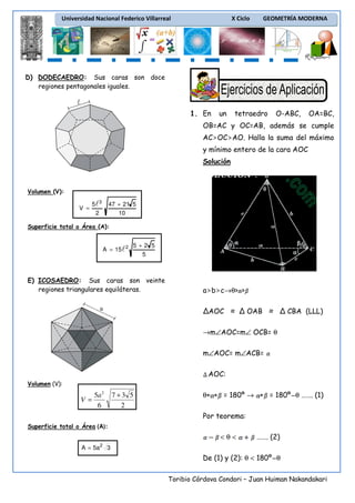 Universidad Nacional Federico Villarreal

X Ciclo

GEOMETRÍA MODERNA

D) DODECAEDRO: Sus caras son doce
regiones pentagonales iguales.

1. En

un

tetraedro

O-ABC,

OA=BC,

OB=AC y OC=AB, además se cumple
AC>OC>AO. Halla la suma del máximo
y mínimo entero de la cara AOC
Solución

Volumen (V):

V =

5l 3
2

47 + 21 5
10

Superficie total o Área (A):

A = 15l 2

5+2 5
5

E) ICOSAEDRO: Sus caras son veinte
regiones triangulares equiláteras.
a

a>b>c→θ> >
ΔAOC ≈ Δ OAB ≈ Δ CBA (LLL)
→m∠AOC=m∠ OCB= θ
m∠AOC= m∠ACB=
AOC:

Volumen (V):

5a 2
V =
6

7+3 5
2

θ+ + = 180º → + = 180º θ ……. (1)
Por teorema:

Superficie total o Área (A):

<θ<

……. (2)

A = 5a 2 3

De (1) y (2): θ < 180º θ
Toribio Córdova Condori – Juan Huiman Nakandakari

 