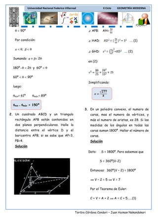 Universidad Nacional Federico Villarreal

X Ciclo

θ < 90º

APB:

Por condición:

HAD:

< θ;

<θ

AH=
=

GHD:

Sumando:

< 2θ

GEOMETRÍA MODERNA

=

+
+

…. (1)
…. (2)

en (2):

180º θ < 2θ y 60º < θ
60º < θ < 90º
Simplificando:
luego:
θmin= 61º

θmáx.= 89º

θmin + θmáx = 150º
3. En un poliedro convexo, el numero de
2. Un cuadrado ABCD y un triangulo

caras, mas el numero de vértices, y

rectángulo APB están contenidos en

más el numero de aristas, es 28. Si las

dos planos perpendiculares. Halle la

medidas de los ángulos en todas las

distancia entre el vértice D y el

caras suman 1800º. Hallar el número de

baricentro APB; si se sabe que AP=3,

caras.

PB=4.

Solución

Solución
Dato:

S = 1800º. Pero sabemos que
S = 360º(V-2)

Entonces: 360º(V – 2) = 1800º
V–2=5

V=7

Por el Teorema de Euler:
C+V=A+2

A = C + 5......(1)

Toribio Córdova Condori – Juan Huiman Nakandakari

 