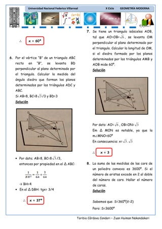 Universidad Nacional Federico Villarreal

X Ciclo

GEOMETRÍA MODERNA

7. Se tiene un triangulo isósceles AOB,
tal que AO=OB= 6 , se levanta OM
x = 60º

∴

perpendicular al plano determinado por
el triangulo. Calcular la longitud de OM,
si el diedro formado por los planos

6. Por el vértice “B” de un triangulo ABC
recto

en

“B”,

se

levanta

BD

perpendicular al plano determinado por

determinados por los triángulos AMB y
AOB mide 60º.
Solución

el triangulo. Calcular la medida del
ángulo diedro que forman los planos
determinados por los triángulos ADC y
ABC.
Si AB=8, BC=8 3 /3 y BD=3
Solución

Por dato: AO= 6 , OB=ON= 3
Em Δ MON es notable, ya que la
m∠MNO=60º
En consecuencia: x= 3 . 3
∴

x = 3

• Por dato; AB=8, BC=8 3 /3,
entonces por propiedad en el Δ ABC:

8. La suma de las medidas de las cars de
un poliedro convexo es 3600º. Si el
número de aristas excede en 2 al doble
del número de cars. Hallar el número

→ BH=4
• En el Δ DBH: tgx= 3/4
∴

x = 37º

de caras.
Solución
Sabemos que: S=360º(V-2)
Pero: S=3600º
Toribio Córdova Condori – Juan Huiman Nakandakari

 