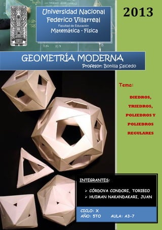 2013
GEOMETRÍA MODERNAGEOMETRÍA MODERNAGEOMETRÍA MODERNAGEOMETRÍA MODERNA
Profesor:Profesor:Profesor:Profesor: Bonilla Salcedo
Universidad NacionalUniversidad NacionalUniversidad NacionalUniversidad Nacional
Federico VillarrealFederico VillarrealFederico VillarrealFederico Villarreal
Facultad de Educación
MatemáticaMatemáticaMatemáticaMatemática ---- FísicaFísicaFísicaFísica
Tema:
DIEDROS,
TRIEDROS,
POLIEDROS Y
POLIEDROS
REGULARES
INTEGRANTES:
CÓRDOVA CONDORI, TORIBIO
HUIMAN NAKANDAKARI, JUAN
CICLO: X
AÑO: 5TO AULA: A3-7
 