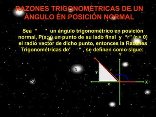 RAZONES TRIGONOMÉTRICAS DE UN
     ÁNGULO EN POSICIÓN NORMAL
      Sea “ θ ” un ángulo trigonométrico en posición
    normal, P(x;y) un punto de su lado final y “r” (r > 0)
    el radio vector de dicho punto, entonces la Razones
     Trigonométricas de” θ “ , se definen como sigue:
                                                      Y
                                        P( x; y )
      y        x         y
Senθ = Cosθ =    Tanθ =
      r        r         x          y
                                                  r       θ
      x        r         r
Ctgθ = Sec θ =   Csc θ =                      x               X
      y        x         y
 