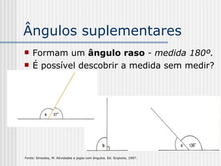 Ângulos suplementares Formam um  ângulo raso   - medida 180º. É possível descobrir a medida sem medir? Fonte: Smootey, M. Atividades e jogos com ângulos. Ed. Scipione, 1997.   