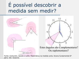 É possível descobrir a medida sem medir? Estes ângulos são Complementares? Ou suplementares?  Fonte: Centurión, Jakubo e Lellis. Matemática na medida certa. Ensino fundamental 6ª série, Edt. Scipione. 