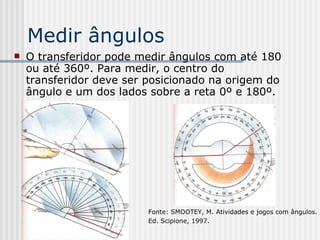 Medir ângulos O transferidor pode medir ângulos com até 180 ou até 360º. Para medir, o centro do transferidor deve ser posicionado na origem do ângulo e um dos lados sobre a reta 0º e 180º. Fonte: SMOOTEY, M. Atividades e jogos com ângulos.  Ed. Scipione, 1997.  