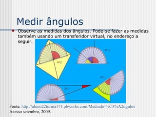 Medir ângulos Observe as medidas dos ângulos. Pode-se fazer as medidas também usando um transferidor virtual, no endereço a seguir. Fonte:  http://aluno22turma171.pbworks.com/Medindo-%C3%A2ngulos   Acesso setembro, 2009. 