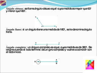 Ángulo obtuso: se llama ángulo obtuso aquel cuya medida es mayor que 90° y menor que 180°. Ángulo llano : si un ángulo tiene una medida de 180°, se le denomina ángulo llano. Ángulo completo: un ángulo completo es aquel cuya medida es de 360°. Se origina cuando el lado terminal da un giro completo y vuelve a coincidir con el lado inicial.