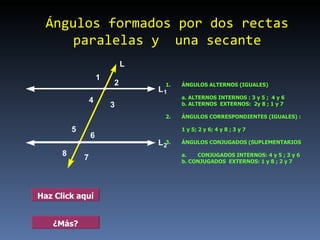 Ángulos formados por dos rectas paralelas y  una secante 1. ÁNGULOS ALTERNOS (IGUALES) a. ALTERNOS INTERNOS : 3 y 5 ;  4 y 6 b. ALTERNOS  EXTERNOS:  2y 8 ; 1 y 7  2. ÁNGULOS CORRESPONDIENTES (IGUALES) :  1 y 5; 2 y 6; 4 y 8 ; 3 y 7 3. ÁNGULOS CONJUGADOS (SUPLEMENTARIOS a. CONJUGADOS INTERNOS: 4 y 5 ; 3 y 6 b. CONJUGADOS  EXTERNOS: 1 y 8 ; 2 y 7   Haz Click aquí ¿Más? 