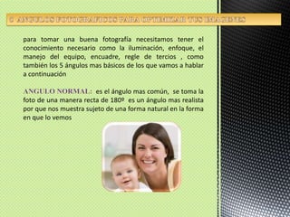 5  ANGULOS FOTOGRAFICOS PARA OPTIMIZAR TUS IMAGENESpara tomar una buena fotografía necesitamos tener el conocimiento necesario como la iluminación, enfoque, el manejo del equipo, encuadre, regle de tercios , como también los 5 ángulos mas básicos de los que vamos a hablar  a continuaciónANGULO NORMAL: es el ángulo mas común,  se toma la foto de una manera recta de 180º  es un ángulo mas realista por que nos muestra sujeto de una forma natural en la forma en que lo vemos  