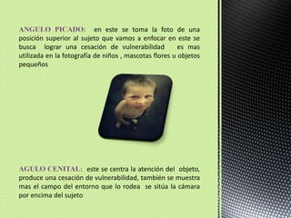 ANGULO PICADO: en este se toma la foto de una posición superior al sujeto que vamos a enfocar en este se busca  lograr una cesación de vulnerabilidad   es mas utilizada en la fotografía de niños , mascotas flores u objetos pequeños AGULO CENITAL:  este se centra la atención del  objeto, produce una cesación de vulnerabilidad, también se muestra mas el campo del entorno que lo rodea  se sitúa la cámara por encima del sujeto